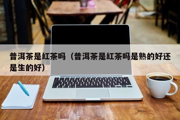 普洱茶是红茶吗（普洱茶是红茶吗是熟的好还是生的好）
