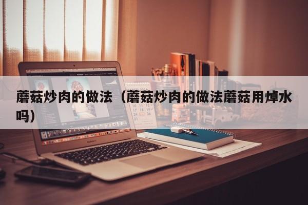 蘑菇炒肉的做法(蘑菇炒肉的做法蘑菇用焯水吗)