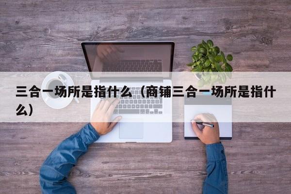 三合一场所是指什么（商铺三合一场所是指什么）
