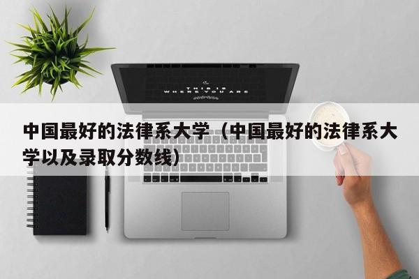 中国最好的法律系大学(中国最好的法律系大学以及录取分数线)