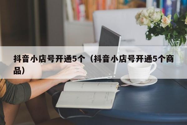 抖音小店号开通5个(抖音小店号开通5个商品)