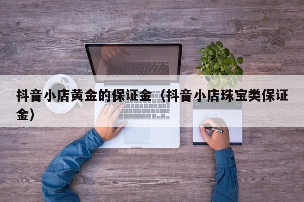 抖音小店黄金的保证金(抖音小店珠宝类保证金)