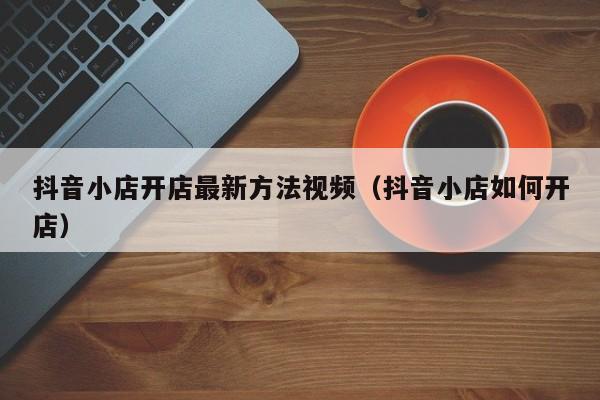 抖音小店开店最新方法视频(抖音小店如何开店)