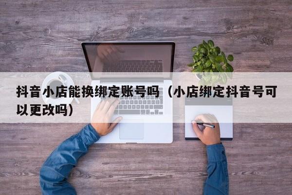 抖音小店能换绑定账号吗(小店绑定抖音号可以更改吗)