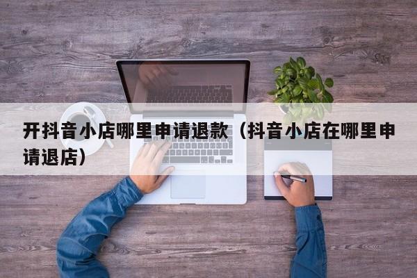 开抖音小店哪里申请退款(抖音小店在哪里申请退店)