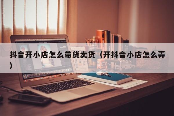 抖音开小店怎么带货卖货(开抖音小店怎么弄)