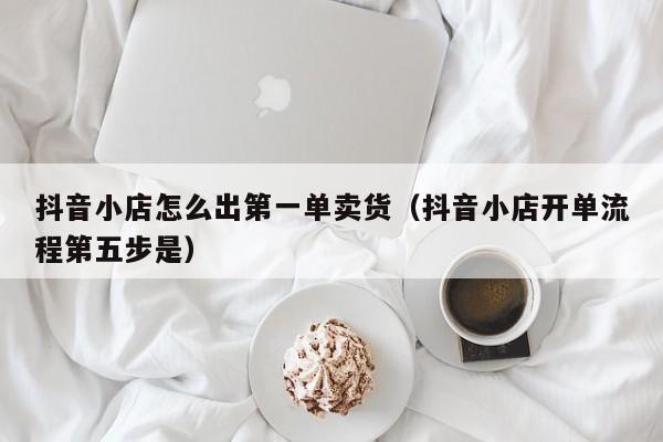 抖音小店怎么出第一单卖货(抖音小店开单流程第五步是)