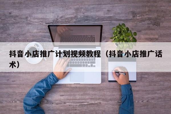 抖音小店推广计划视频教程(抖音小店推广话术)