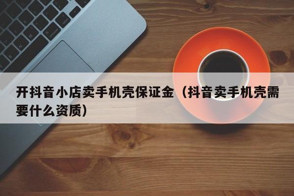 开抖音小店卖手机壳保证金(抖音卖手机壳需要什么资质)