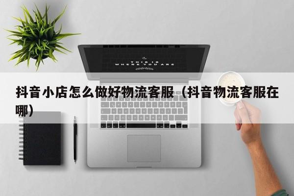 抖音小店怎么做好物流客服(抖音物流客服在哪)
