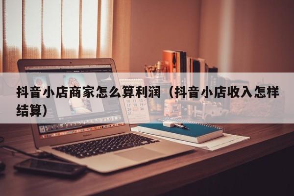 抖音小店商家怎么算利润(抖音小店收入怎样结算)