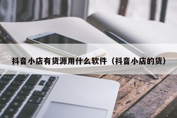 抖音小店有货源用什么软件(抖音小店的货)