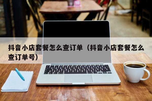 抖音小店套餐怎么查订单(抖音小店套餐怎么查订单号)