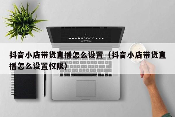 抖音小店带货直播怎么设置(抖音小店带货直播怎么设置权限)