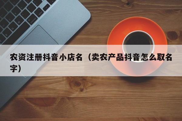 农资注册抖音小店名(卖农产品抖音怎么取名字)