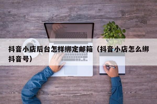 抖音小店后台怎样绑定邮箱（抖音小店怎么绑抖音号）