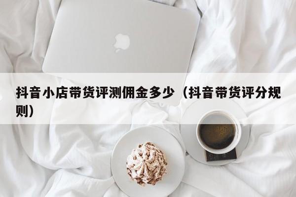 抖音小店带货评测佣金多少(抖音带货评分规则)
