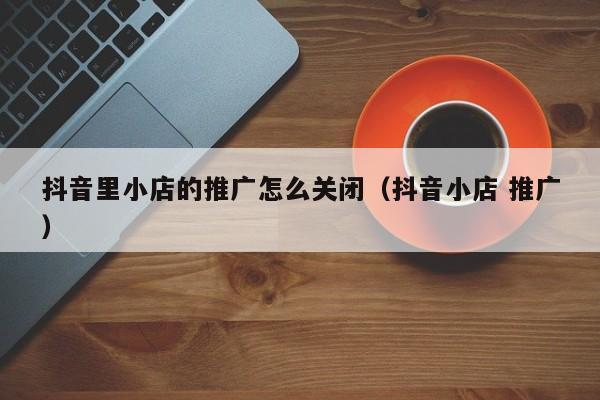 抖音里小店的推广怎么关闭(抖音小店 推广)