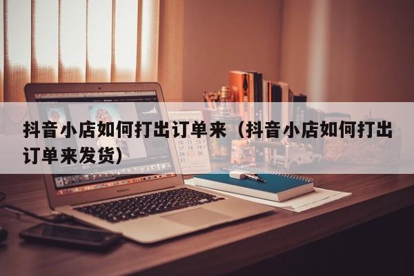 抖音小店如何打出订单来（抖音小店如何打出订单来发货）