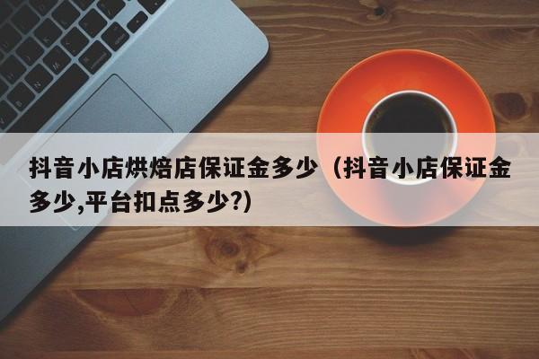 抖音小店烘焙店保证金多少（抖音小店保证金多少,平台扣点多少?）