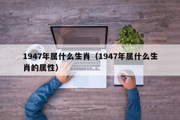 1947年属什么生肖（1947年属什么生肖的属性）