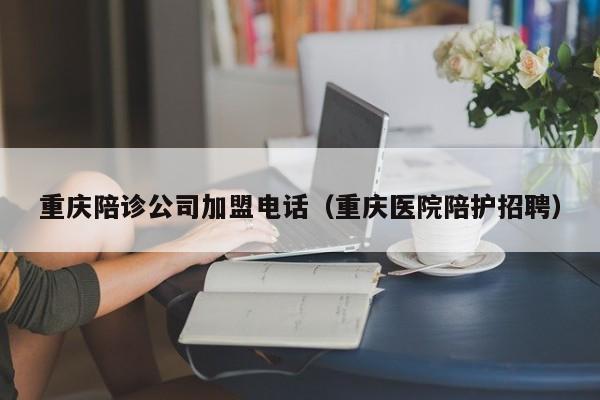重庆陪诊公司加盟电话（重庆医院陪护招聘）