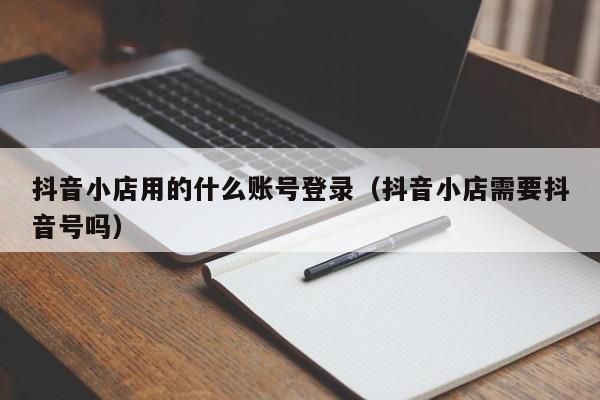 抖音小店用的什么账号登录(抖音小店需要抖音号吗)