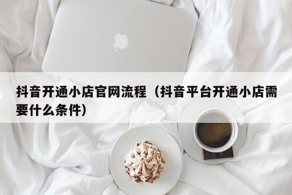 抖音开通小店官网流程（抖音平台开通小店需要什么条件）