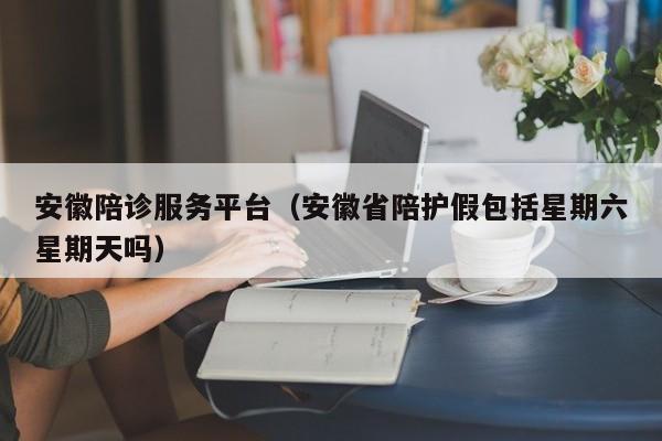 安徽陪诊服务平台（安徽省陪护假包括星期六星期天吗）