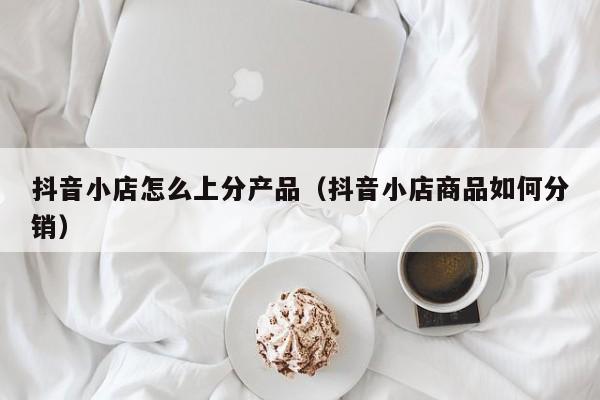 抖音小店怎么上分产品(抖音小店商品如何分销)