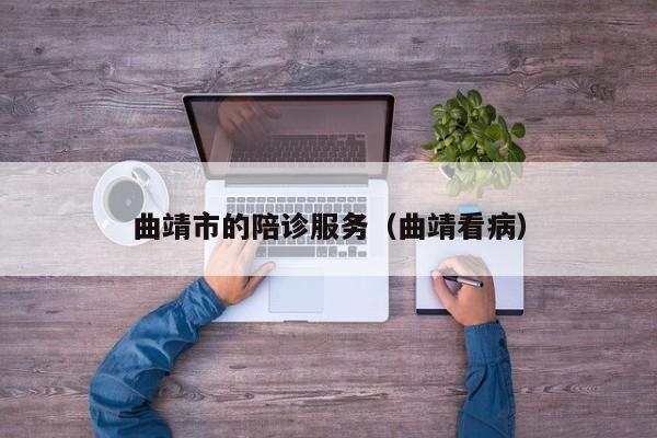 曲靖市的陪诊服务（曲靖看病）