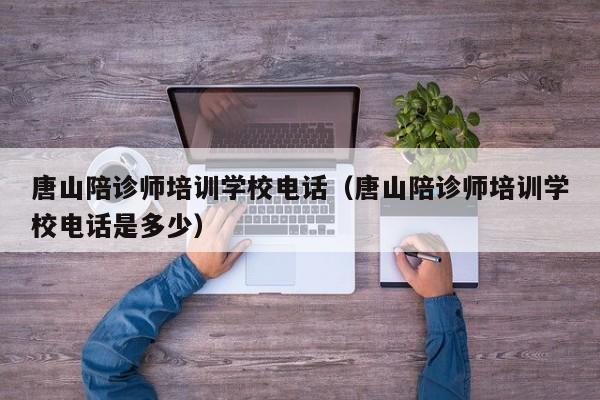 唐山陪诊师培训学校电话（唐山陪诊师培训学校电话是多少）