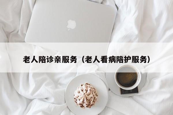 老人陪诊亲服务（老人看病陪护服务）