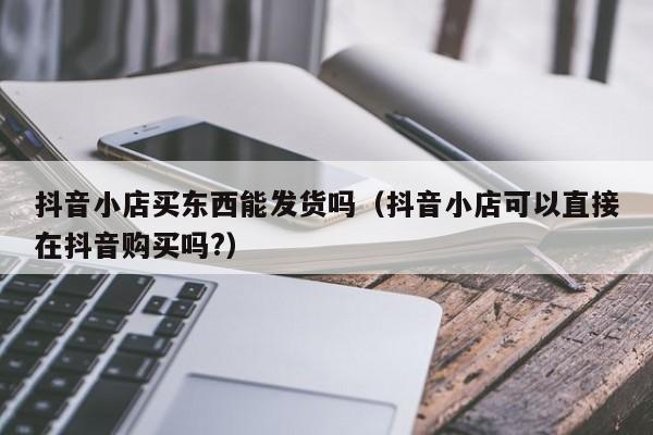 抖音小店买东西能发货吗（抖音小店可以直接在抖音购买吗?）