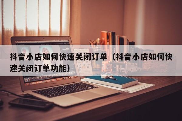 抖音小店如何快速关闭订单(抖音小店如何快速关闭订单功能)