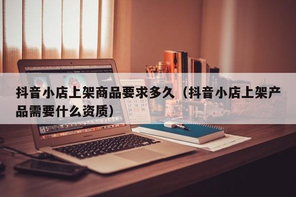 抖音小店上架商品要求多久（抖音小店上架产品需要什么资质）
