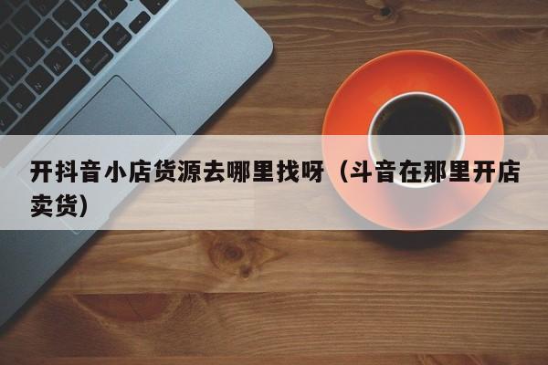 开抖音小店货源去哪里找呀（斗音在那里开店卖货）