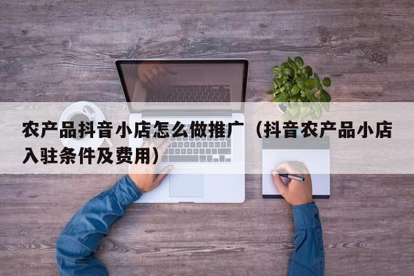 农产品抖音小店怎么做推广（抖音农产品小店入驻条件及费用）