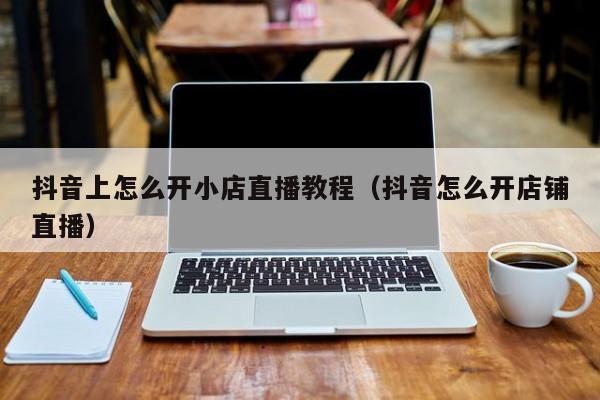 抖音上怎么开小店直播教程（抖音怎么开店铺直播）