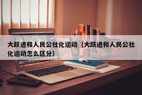 大跃进和人民公社化运动（大跃进和人民公社化运动怎么区分）