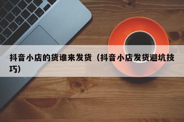 抖音小店的货谁来发货(抖音小店发货避坑技巧)