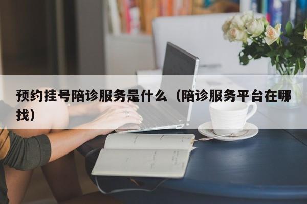 预约挂号陪诊服务是什么（陪诊服务平台在哪找）