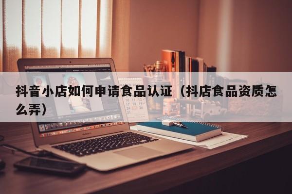 抖音小店如何申请食品认证（抖店食品资质怎么弄）
