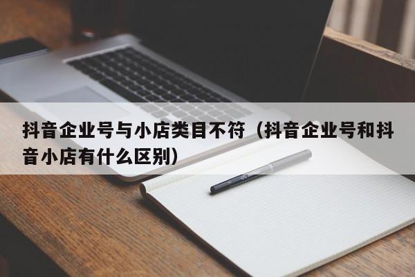 抖音企业号与小店类目不符(抖音企业号和抖音小店有什么区别)