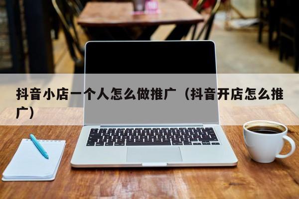 抖音小店一个人怎么做推广(抖音开店怎么推广)