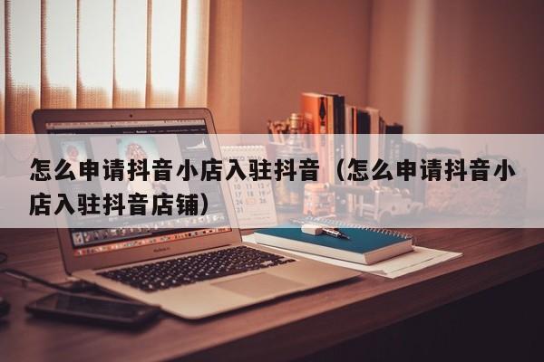 怎么申请抖音小店入驻抖音（怎么申请抖音小店入驻抖音店铺）