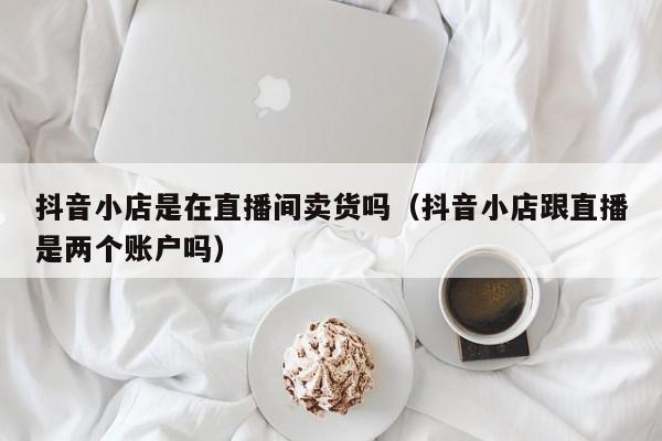抖音小店是在直播间卖货吗(抖音小店跟直播是两个账户吗)