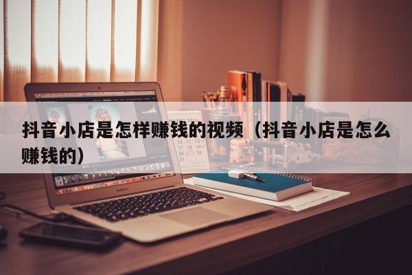 抖音小店是怎样赚钱的视频(抖音小店是怎么赚钱的)