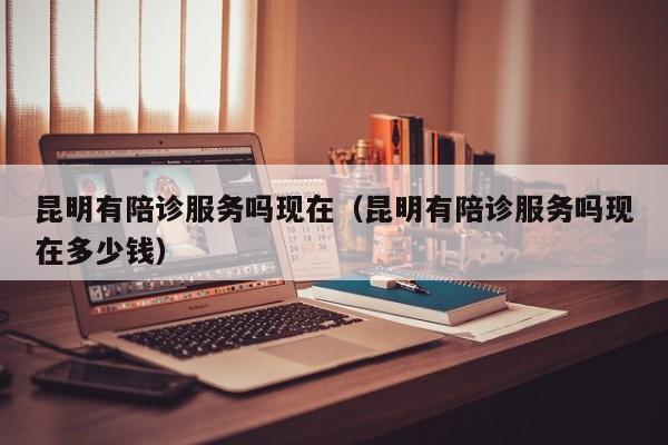 昆明有陪诊服务吗现在（昆明有陪诊服务吗现在多少钱）